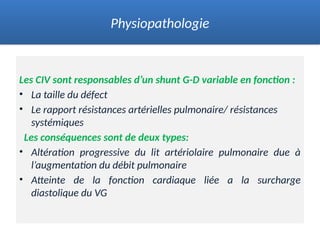 Les CIV sont responsables d’un shunt G-D variable en fonction :
• La taille du défect
• Le rapport résistances artérielles pulmonaire/ résistances
systémiques
Les conséquences sont de deux types:
• Altération progressive du lit artériolaire pulmonaire due à
l’augmentation du débit pulmonaire
• Atteinte de la fonction cardiaque liée a la surcharge
diastolique du VG
Physiopathologie
 