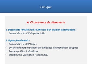 A. Circonstance de découverte
1. Découverte fortuite d’un souffle lors d’un examen systématique :
Surtout dans les CIV de petite taille.
2. Signes fonctionnels :
• Surtout dans les CIV larges.
• Dyspnée d’effort entraînant des difficultés d’alimentation, polypnée
• Pneumopathies à répétition.
• Trouble de la ventilation + signes d’IC.
Clinique
 