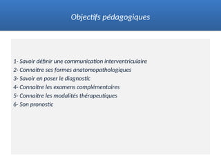 1- Savoir définir une communication interventriculaire
2- Connaitre ses formes anatomopathologiques
3- Savoir en poser le diagnostic
4- Connaitre les examens complémentaires
5- Connaitre les modalités thérapeutiques
6- Son pronostic
Objectifs pédagogiques
 