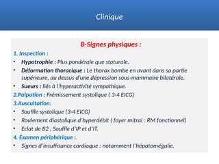 B-Signes physiques :
1. Inspection :
• Hypotrophie : Plus pondérale que staturale.
• Déformation thoracique : Le thorax bombe en avant dans sa partie
supérieure, au dessus d’une dépression sous-mammaire bilatérale.
• Sueurs : liés à l’hyperactivité sympathique.
2.Palpation : Frémissement systolique ( 3-4 EICG)
3.Auscultation:
• Souffle systolique (3-4 EICG)
• Roulement diastolique d’hyperdébit ( foyer mitral : RM fonctionnel)
• Eclat de B2 , Souffle d’IP et d’IT.
4. Examen périphérique :
• Signes d’insuffisance cardiaque : notamment l’hépatomégalie.
Clinique
 