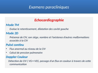 Echocardiographie
Mode TM
Evalue le retentissement, dilatation des cavité gauche
Mode 2D
Présence de CIV, son siège, nombre et l’existence d’autres malformations
associée à la CIV
Pulsé continu
• Flux anormal au niveau de la CIV
• Calcul de pression pulmonaire
Doppler Couleur
Détection de CIV ( VG=>VD), passage d’un flux en couleur à travers de cette
communication
Examens paracliniques
 