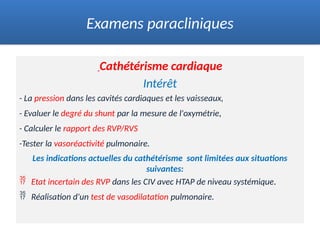 Cathétérisme cardiaque
Intérêt
- La pression dans les cavités cardiaques et les vaisseaux,
- Evaluer le degré du shunt par la mesure de l'oxymétrie,
- Calculer le rapport des RVP/RVS
-Tester la vasoréactivité pulmonaire.
Les indications actuelles du cathétérisme sont limitées aux situations
suivantes:
 Etat incertain des RVP dans les CIV avec HTAP de niveau systémique.
 Réalisation d'un test de vasodilatation pulmonaire.
Examens paracliniques
 