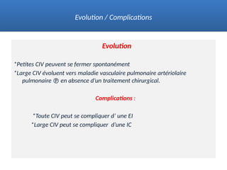 Evolution
*Petites CIV peuvent se fermer spontanément
*Large CIV évoluent vers maladie vasculaire pulmonaire artériolaire
pulmonaire  en absence d’un traitement chirurgical.
Complications :
*Toute CIV peut se compliquer d’ une EI
*Large CIV peut se compliquer d’une IC
Evolution / Complications
 