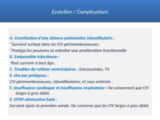 A. Constitution d’une sténose pulmonaire infundibulaire :
*Survient surtout dans les CIV périmembraneuses.
*Protège les poumons et entraîne une amélioration fonctionnelle
B. Endocardite infectieuse :
Peut survenir à tout âge .
C. Troubles du rythme ventriculaires : Extrasystoles, TV.
E. IAo par prolapsus :
CIV périmembraneuses, infundibulaires, et sous artériels .
F. Insuffisance cardiaque et insuffisance respiratoire : Ne concernent que CIV
larges à gros débit.
E. HTAP obstructive fixée :
Survient après la première année. Ne concerne que les CIV larges à gros débit.
Evolution / Complications
 