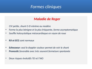 Maladie de Roger
CIV petite, shunt G-D minime ou modère
• Forme la plus bénigne et la plus fréquente, forme asymptomatique
• Souffle holosystolique mésocardiaque en rayon de roue
• RX et ECG sont normaux
• Echocoeur: seul le doppler couleur permet de voir le shunt
• Pronostic favorable avec très souvent fermeture spontanée
• Deux risques évolutifs l’EI et l’IAO
Formes cliniques
 