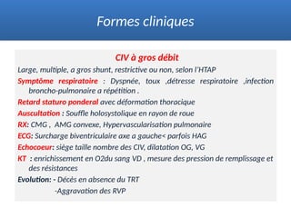 CIV à gros débit
Large, multiple, a gros shunt, restrictive ou non, selon l’HTAP
Symptôme respiratoire : Dyspnée, toux ,détresse respiratoire ,infection
broncho-pulmonaire a répétition .
Retard staturo ponderal avec déformation thoracique
Auscultation : Souffle holosystolique en rayon de roue
RX: CMG , AMG convexe, Hypervascularisation pulmonaire
ECG: Surcharge biventriculaire axe a gauche< parfois HAG
Echocoeur: siège taille nombre des CIV, dilatation OG, VG
KT : enrichissement en O2du sang VD , mesure des pression de remplissage et
des résistances
Evolution: - Décès en absence du TRT
-Aggravation des RVP
Formes cliniques
 