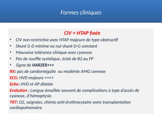 CIV + HTAP fixée
• CIV non restrictive avec HTAP majeure de type obstructif
• Shunt G-D minime ou nul shunt D-G constant
• Mauvaise tolérance clinique avec cyanose
• Pas de souffle systolique, éclat de B2 au FP
• Signe de HARZER+++
RX: pas de cardiomégalie ou modérée AMG convexe
ECG: HVD majeure ++++
Echo: HVD et AP dilatée
Evolution : Longue émaillée souvent de complications à type d’accès de
cyanose, d’hémoptysie.
TRT: O2, saignées, chimio anti érythrocytaire voire transplantation
cardiopulmonaire
Formes cliniques
 