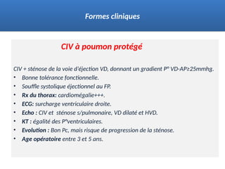 CIV à poumon protégé
CIV + sténose de la voie d’éjection VD, donnant un gradient P° VD-AP≥25mmhg.
• Bonne tolérance fonctionnelle.
• Souffle systolique éjectionnel au FP.
• Rx du thorax: cardiomégalie+++.
• ECG: surcharge ventriculaire droite.
• Echo : CIV et sténose s/pulmonaire, VD dilaté et HVD.
• KT : égalité des P°ventriculaires.
• Evolution : Bon Pc, mais risque de progression de la sténose.
• Age opératoire entre 3 et 5 ans.
Formes cliniques
 