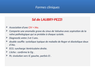 Sd de LAUBRY-PEZZI
 Association d’une CIV + IAo.
 Comporte une anomalie grave du sinus de Valsalva avec aspiration de la
valve pathologique qui se prolabe à chaque systole.
 Diagnostic entre 3 et 5 ans.
 double souffle: systolique typique de maladie de Roger et diastolique doux
d’IAo.
 ECG: surcharge Ventriculaire droite.
 L’écho : confirme le Dg .
 Pc: évolution vers IC gauche, parfois EI .
Formes cliniques
 