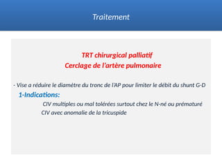 TRT chirurgical palliatif
Cerclage de l’artère pulmonaire
- Vise a réduire le diamètre du tronc de l’AP pour limiter le débit du shunt G-D
1-Indications:
CIV multiples ou mal tolérées surtout chez le N-né ou prématuré
CIV avec anomalie de la tricuspide
Traitement
 