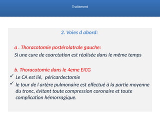 2. Voies d abord:
a . Thoracotomie postérolatrale gauche:
Si une cure de coarctation est réalisée dans le même temps
b. Thoracotomie dans le 4eme EICG
 Le CA est lié, péricardectomie
 le tour de l artère pulmonaire est effectué à la partie moyenne
du tronc, évitant toute compression coronaire et toute
complication hémorragique.
Traitement
 