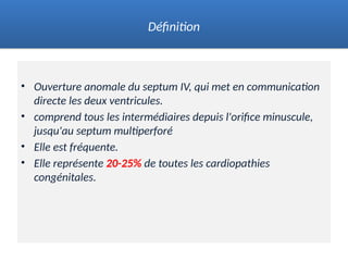 • Ouverture anomale du septum IV, qui met en communication
directe les deux ventricules.
• comprend tous les intermédiaires depuis l'orifice minuscule,
jusqu'au septum multiperforé
• Elle est fréquente.
• Elle représente 20-25% de toutes les cardiopathies
congénitales.
Définition
 