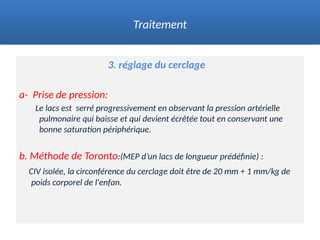 3. réglage du cerclage
a- Prise de pression:
Le lacs est serré progressivement en observant la pression artérielle
pulmonaire qui baisse et qui devient écrêtée tout en conservant une
bonne saturation périphérique.
b. Méthode de Toronto:(MEP d’un lacs de longueur prédéfinie) :
CIV isolée, la circonférence du cerclage doit être de 20 mm + 1 mm/kg de
poids corporel de l'enfan.
Traitement
 