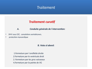 Traitement curatif
A. Conduite générale de l intervention:
• SMV sous CEC, canulations aortobicaves,
• protection myocardique
B. Voies d abord:
1.Fermeture par l oreillette droite
2.Fermeture par le ventricule droit
3. Fermeture par les gros vaisseaux
4.Fermeture par la pointe de VG
Traitement
 