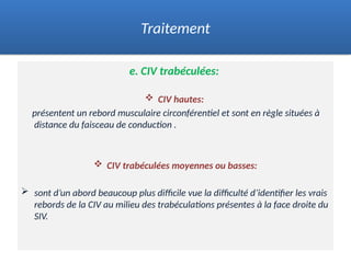 e. CIV trabéculées:
 CIV hautes:
présentent un rebord musculaire circonférentiel et sont en règle situées à
distance du faisceau de conduction .
 CIV trabéculées moyennes ou basses:
 sont d’un abord beaucoup plus difficile vue la difficulté d’identifier les vrais
rebords de la CIV au milieu des trabéculations présentes à la face droite du
SIV.
Traitement
 