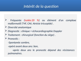  Fréquente (isolée:20 %) ou élément d’un complexe
malformatif (T4F, CAV, Atrésie tricuspide) .
 Diversité anatomique
 Diagnostic : clinique + échocardiographie Doppler
 Traitement : chirurgical (fonction du siège) .
 Pronostic :
-Spontanée sombre,
-opéré avant deux ans: bon,
-après deux ans le pronostic dépend des résistances
pulmonaires.
Intérêt de la question
 