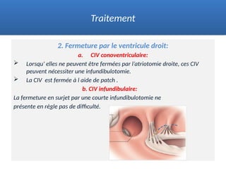 2. Fermeture par le ventricule droit:
a. CIV conoventriculaire:
 Lorsqu' elles ne peuvent être fermées par l’atriotomie droite, ces CIV
peuvent nécessiter une infundibulotomie.
 La CIV est fermée à l aide de patch .
b. CIV infundibulaire:
La fermeture en surjet par une courte infundibulotomie ne
présente en règle pas de difficulté.
.
Traitement
 