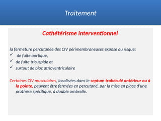 Cathétérisme interventionnel
la fermeture percutanée des CIV périmembraneuses expose au risque:
 de fuite aortique,
 de fuite tricuspide et
 surtout de bloc atrioventriculaire
Certaines CIV musculaires, localisées dans le septum trabéculé antérieur ou à
la pointe, peuvent être fermées en percutané, par la mise en place d'une
prothèse spécifique, à double ombrelle.
Traitement
 