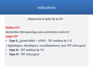 Dépend de la taille de la CIV
Petites CIV :
Abstention thérapeutique plus prévention contre EI
Large CIV
• Type II b (grand débit – HTAP) : TRT médical de l’ IC
( digitaliques, diurétiques, vasodilatateurs), puis TRT chirurgical
• Type III : TRT médical de l’IC
• Type IV : TRT chirurgical
Indications
 