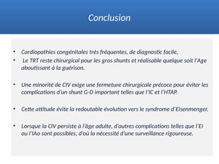 • Cardiopathies congénitales très fréquentes, de diagnostic facile,
• Le TRT reste chirurgical pour les gros shunts et réalisable quelque soit l'Age
aboutissant à la guérison.
• Une minorité de CIV exige une fermeture chirurgicale précoce pour éviter les
complications d’un shunt G-D important telles que l’IC et l’HTAP.
• Cette attitude évite la redoutable évolution vers le syndrome d’Eisenmenger.
• Lorsque la CIV persiste à l’âge adulte, d’autres complications telles que l’EI
ou l’IAo sont possibles, d’où la nécessité d’une surveillance rigoureuse.
Conclusion
 