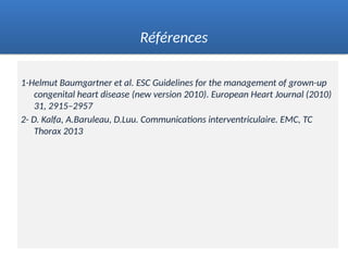 1-Helmut Baumgartner et al. ESC Guidelines for the management of grown-up
congenital heart disease (new version 2010). European Heart Journal (2010)
31, 2915–2957
2- D. Kalfa, A.Baruleau, D.Luu. Communications interventriculaire. EMC, TC
Thorax 2013
Références
 