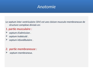 Le septum inter ventriculaire (SIV) est une cloison musculo-membraneuse de
structure complexe divisée en:
1. partie musculaire :
 septum d’admission .
 septum trabéculé .
 septum infundibulaire .
2. partie membraneuse :
 septum membraneux.
Anatomie
 