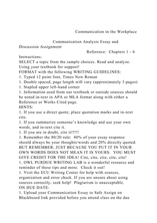 Communication in the Workplace
Communication Analysis Essay and
Discussion Assignment
Reference: Chapters 1 - 6
Instructions:
SELECT a topic from the sample choices. Read and analyze.
Using your textbook for support!
FORMAT with the following WRITING GUIDELINES:
1. Typed 12 point font, Times New Roman
1. Double spaced, page length will vary (approximately 3 pages)
1. Stapled upper left-hand corner
1. Information used from our textbook or outside sources should
be noted in-text in APA or MLA format along with either a
Reference or Works Cited page.
HINTS:
1. If you use a direct quote, place quotation marks and in-text
cite.
1. If you summarize someone’s knowledge and use your own
words, and in-text cite it.
1. If you are in doubt, cite it!!!!!
1. Remember the 80/20 rule: 80% of your essay response
should always be your thoughts/words and 20% directly quoted.
BUT REMEMBER, JUST BECAUSE YOU PUT IT IN YOUR
OWN WORDS DOES NOT MEAN IT IS YOURS. YOU MUST
GIVE CREDIT FOR THE IDEA! Cite, cite, cite, cite, cite!
1. OWL PURDUE WRITING LAB is a wonderful resource and
reminder of these tips and more. Check it out!
1. Visit the ECU Writing Center for help with sources,
organization and error check. If you are unsure about using
sources correctly, seek help! Plagiarism is unacceptable.
ON DUE DATE:
1. Upload your Communication Essay to Safe Assign on
Blackboard link provided before you attend class on the due
 