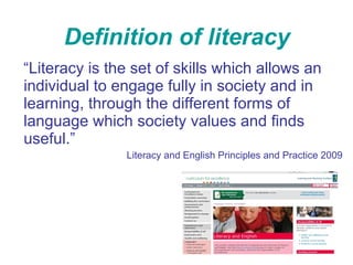 Definition of literacy “ Literacy is the set of skills which allows an individual to engage fully in society and in learning, through the different forms of language which society values and finds useful.” Literacy and English Principles and Practice 2009 