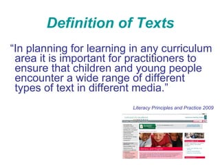 Definition of Texts “ In planning for learning in any curriculum area it is important for practitioners to ensure that children and young people encounter a wide range of different types of text in different media.” Literacy Principles and Practice 2009 