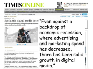 “ Even against a backdrop of economic recession, where advertising and marketing spend has decreased, there has been solid growth in digital media.” 