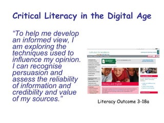 Critical Literacy in the Digital Age “ To help me develop an informed view, I am exploring the techniques used to influence my opinion. I can recognise persuasion and assess the reliability of information and credibility and value of my sources.” Literacy Outcome 3-18a 