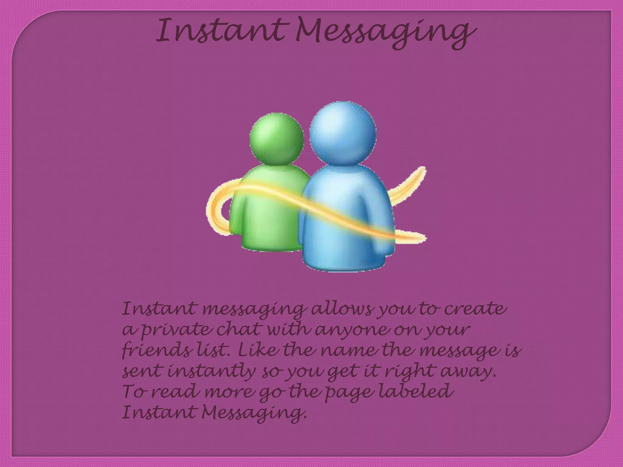 Instant MessagingInstant messaging allows you to create a private chat with anyone on your friends list. Like the name the message is sent instantly so you get it right away. To read more go the page labeled Instant Messaging.