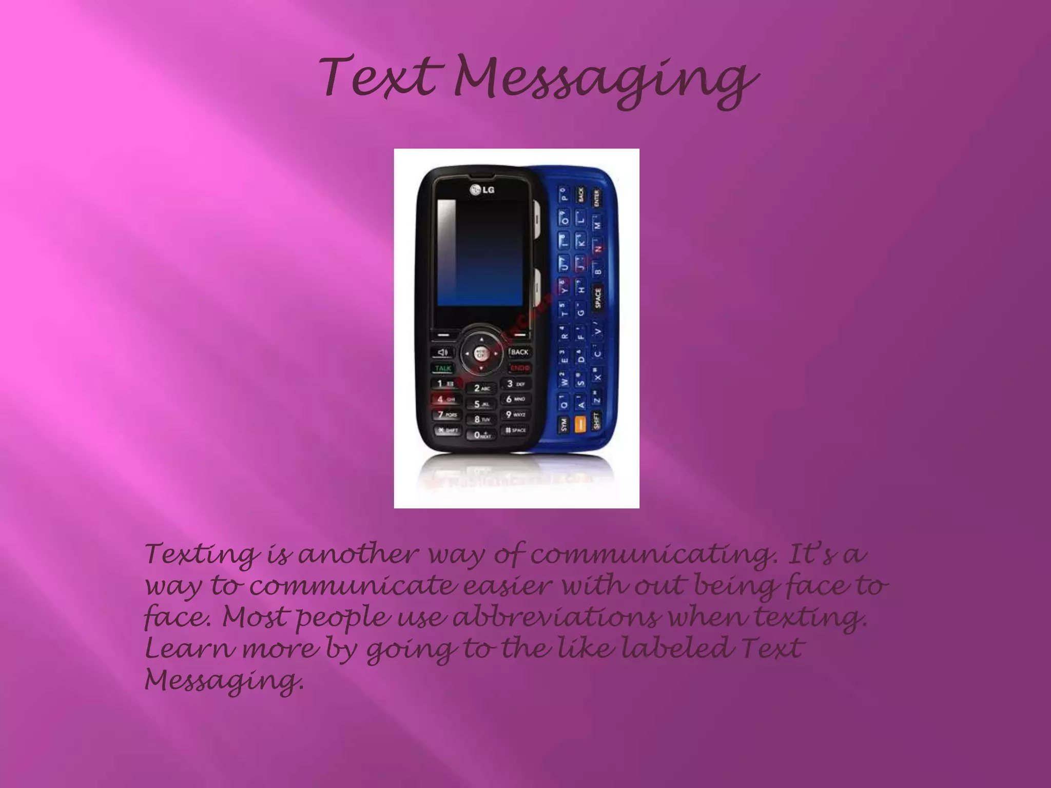 Text MessagingTexting is another way of communicating. It’s a way to communicate easier with out being face to face. Most people use abbreviations when texting. Learn more by going to the like labeled Text Messaging.