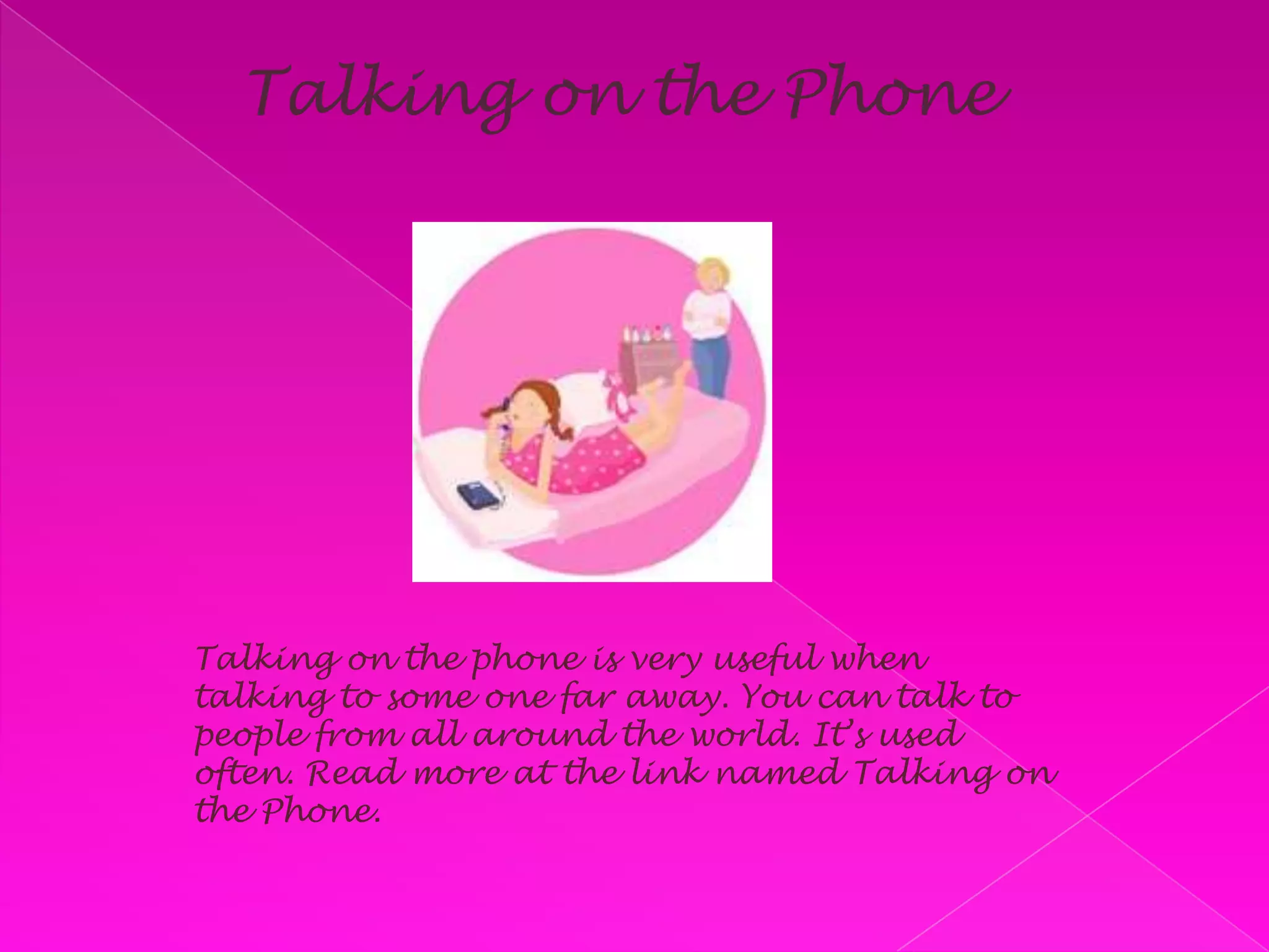 Talking on the PhoneTalking on the phone is very useful when talking to some one far away. You can talk to people from all around the world. It’s used often. Read more at the link named Talking on the Phone.