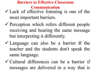 Barriers to Effective Classroom
Communication

 Lack of effective listening is one of the
most important barriers.
 Perception which refers different people
receiving and hearing the same message
but interpreting it differently.
 Language can also be a barrier if the
teacher and the students don't speak the
same language.
 Cultural differences can be a barrier if
messages are delivered in a way that is

 