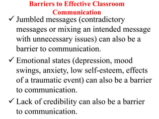 Barriers to Effective Classroom
Communication

 Jumbled messages (contradictory
messages or mixing an intended message
with unnecessary issues) can also be a
barrier to communication.
 Emotional states (depression, mood
swings, anxiety, low self-esteem, effects
of a traumatic event) can also be a barrier
to communication.
 Lack of credibility can also be a barrier
to communication.

 