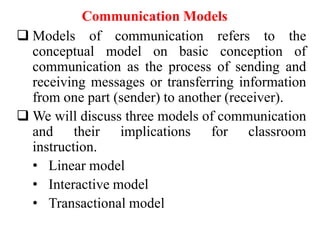 Communication Models
 Models of communication refers to the
conceptual model on basic conception of
communication as the process of sending and
receiving messages or transferring information
from one part (sender) to another (receiver).
 We will discuss three models of communication
and their implications for classroom
instruction.
• Linear model
• Interactive model
• Transactional model

 