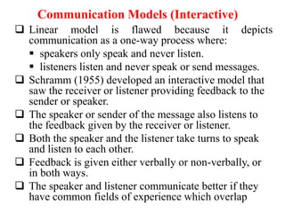 Communication Models (Interactive)
 Linear model is flawed because it depicts
communication as a one-way process where:
 speakers only speak and never listen.
 listeners listen and never speak or send messages.
 Schramm (1955) developed an interactive model that
saw the receiver or listener providing feedback to the
sender or speaker.
 The speaker or sender of the message also listens to
the feedback given by the receiver or listener.
 Both the speaker and the listener take turns to speak
and listen to each other.
 Feedback is given either verbally or non-verbally, or
in both ways.
 The speaker and listener communicate better if they
have common fields of experience which overlap

 