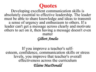 Quotes
Developing excellent communication skills is
absolutely essential to effective leadership. The leader
must be able to share knowledge and ideas to transmit
a sense of urgency and enthusiasm to others. If a
leader can't get a message across clearly and motivate
others to act on it, then having a message doesn't even
matter
Gilbert Amelio

If you improve a teacher's selfesteem, confidence, communication skills or stress
levels, you improve that teacher's overall
effectiveness across the curriculum
Elaine MacDonald

 