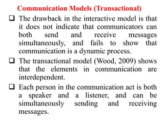 Communication Models (Transactional)
 The drawback in the interactive model is that
it does not indicate that communicators can
both
send
and
receive
messages
simultaneously, and fails to show that
communication is a dynamic process.
 The transactional model (Wood, 2009) shows
that the elements in communication are
interdependent.
 Each person in the communication act is both
a speaker and a listener, and can be
simultaneously sending and receiving
messages.

 