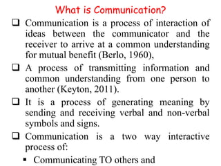What is Communication?
 Communication is a process of interaction of
ideas between the communicator and the
receiver to arrive at a common understanding
for mutual benefit (Berlo, 1960),
 A process of transmitting information and
common understanding from one person to
another (Keyton, 2011).
 It is a process of generating meaning by
sending and receiving verbal and non-verbal
symbols and signs.
 Communication is a two way interactive
process of:
 Communicating TO others and

 