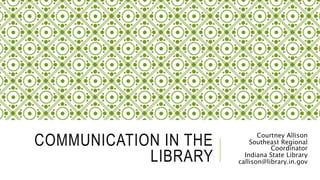 COMMUNICATION IN THE
LIBRARY
Courtney Allison
Southeast Regional
Coordinator
Indiana State Library
callison@library.in.gov
 