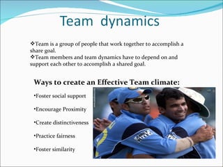 Team is a group of people that work together to accomplish a share goal. Team members and team dynamics have to depend on and support each other to accomplish a shared goal.  Ways to create an Effective Team climate:  Foster social support  Encourage Proximity  Create distinctiveness Practice fairness Foster similarity  