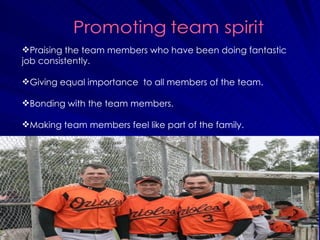 Praising the team members who have been doing fantastic job consistently. Giving equal importance  to all members of the team.  Bonding with the team members.  Making team members feel like part of the family.  