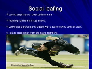 Social loafing  Laying emphasis on best performance . Training hard to minimize errors . Looking at a particular situation with a team makes point of view. Taking suggestion from the team members.  