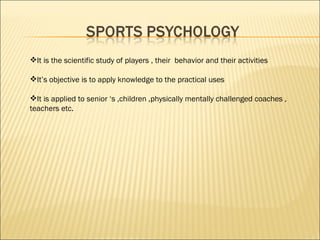 It is the scientific study of players , their  behavior and their activities  It’s objective is to apply knowledge to the practical uses  It is applied to senior ‘s ,children ,physically mentally challenged coaches , teachers etc. 