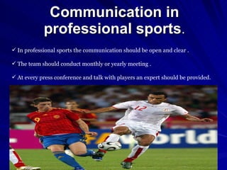 Communication in professional sports . In professional sports the communication should be open and clear . The team should conduct monthly or yearly meeting . At every press conference and talk with players an expert should be provided. 