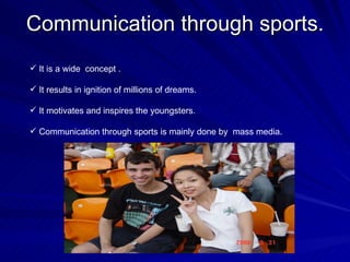 Communication through sports. It is a wide  concept . It results in ignition of millions of dreams.  It motivates and inspires the youngsters. Communication through sports is mainly done by  mass media. 