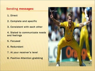 Sending  messages :  1. Direct   2. Complete and specific   3. Consistent with each other   4. Stated to communicate needs and feelings   5. Focused   6. Redundant   7. At your receiver’s level   8. Positive Attention grabbing 