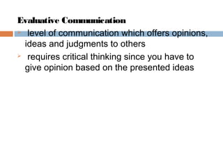 Evaluative Communication
 level of communication which offers opinions,
ideas and judgments to others
 requires critical thinking since you have to
give opinion based on the presented ideas
 